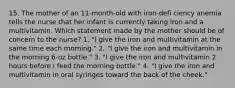 15. The mother of an 11-month-old with iron-defi ciency anemia tells the nurse that her infant is currently taking iron and a multivitamin. Which statement made by the mother should be of concern to the nurse? 1. "I give the iron and multivitamin at the same time each morning." 2. "I give the iron and multivitamin in the morning 6-oz bottle." 3. "I give the iron and multivitamin 2 hours before I feed the morning bottle." 4. "I give the iron and multivitamin in oral syringes toward the back of the cheek."