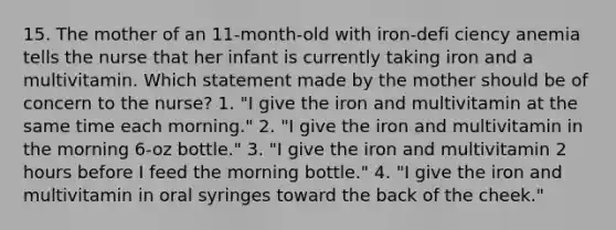 15. The mother of an 11-month-old with iron-defi ciency anemia tells the nurse that her infant is currently taking iron and a multivitamin. Which statement made by the mother should be of concern to the nurse? 1. "I give the iron and multivitamin at the same time each morning." 2. "I give the iron and multivitamin in the morning 6-oz bottle." 3. "I give the iron and multivitamin 2 hours before I feed the morning bottle." 4. "I give the iron and multivitamin in oral syringes toward the back of the cheek."