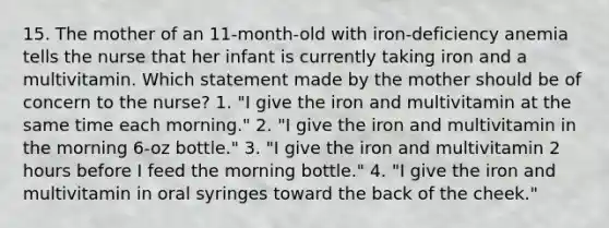 15. The mother of an 11-month-old with iron-deficiency anemia tells the nurse that her infant is currently taking iron and a multivitamin. Which statement made by the mother should be of concern to the nurse? 1. "I give the iron and multivitamin at the same time each morning." 2. "I give the iron and multivitamin in the morning 6-oz bottle." 3. "I give the iron and multivitamin 2 hours before I feed the morning bottle." 4. "I give the iron and multivitamin in oral syringes toward the back of the cheek."