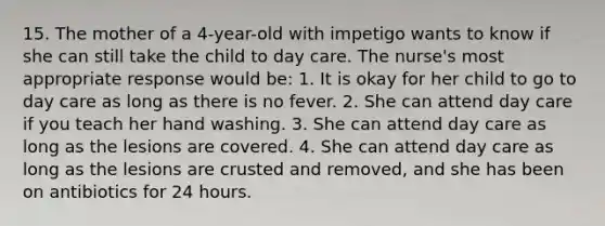 15. The mother of a 4-year-old with impetigo wants to know if she can still take the child to day care. The nurse's most appropriate response would be: 1. It is okay for her child to go to day care as long as there is no fever. 2. She can attend day care if you teach her hand washing. 3. She can attend day care as long as the lesions are covered. 4. She can attend day care as long as the lesions are crusted and removed, and she has been on antibiotics for 24 hours.