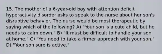 15. The mother of a 6-year-old boy with attention deficit hyperactivity disorder asks to speak to the nurse about her son's disruptive behavior. The nurse would be most therapeutic by saying which of the following? A) "Your son is a cute child, but he needs to calm down." B) "It must be difficult to handle your son at home." C) "You need to take a firmer approach with your son." D) "Your son sure is active."