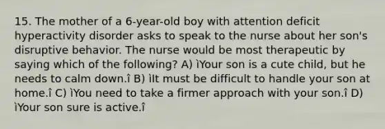 15. The mother of a 6-year-old boy with attention deficit hyperactivity disorder asks to speak to the nurse about her son's disruptive behavior. The nurse would be most therapeutic by saying which of the following? A) ìYour son is a cute child, but he needs to calm down.î B) ìIt must be difficult to handle your son at home.î C) ìYou need to take a firmer approach with your son.î D) ìYour son sure is active.î