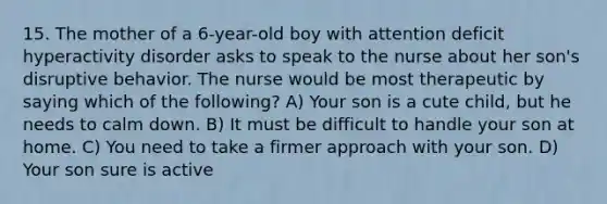 15. The mother of a 6-year-old boy with attention deficit hyperactivity disorder asks to speak to the nurse about her son's disruptive behavior. The nurse would be most therapeutic by saying which of the following? A) Your son is a cute child, but he needs to calm down. B) It must be difficult to handle your son at home. C) You need to take a firmer approach with your son. D) Your son sure is active