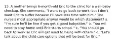 15. A mother brings 6-month-old Eric to the clinic for a well-baby checkup. She comments, "I want to go back to work, but I don't want Eric to suffer because I'll have less time with him." The nurse's most appropriate answer would be which statement? a. "I'm sure he'll be fine if you get a good babysitter." b. "You will need to stay home until Eric starts school." c. "You should go back to work so Eric will get used to being with others." d. "Let's talk about the child-care options that will be best for Eric."