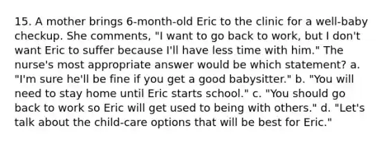 15. A mother brings 6-month-old Eric to the clinic for a well-baby checkup. She comments, "I want to go back to work, but I don't want Eric to suffer because I'll have less time with him." The nurse's most appropriate answer would be which statement? a. "I'm sure he'll be fine if you get a good babysitter." b. "You will need to stay home until Eric starts school." c. "You should go back to work so Eric will get used to being with others." d. "Let's talk about the child-care options that will be best for Eric."