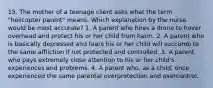 15. The mother of a teenage client asks what the term "helicopter parent" means. Which explanation by the nurse would be most accurate? 1. A parent who hires a drone to hover overhead and protect his or her child from harm. 2. A parent who is basically depressed and fears his or her child will succumb to the same affliction if not protected and controlled. 3. A parent who pays extremely close attention to his or her child's experiences and problems. 4. A parent who, as a child, once experienced the same parental overprotection and overcontrol.