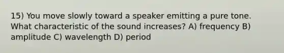 15) You move slowly toward a speaker emitting a pure tone. What characteristic of the sound increases? A) frequency B) amplitude C) wavelength D) period