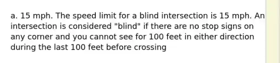 a. 15 mph. The speed limit for a blind intersection is 15 mph. An intersection is considered "blind" if there are no stop signs on any corner and you cannot see for 100 feet in either direction during the last 100 feet before crossing