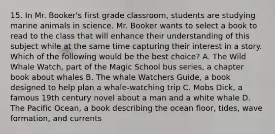 15. In Mr. Booker's first grade classroom, students are studying marine animals in science. Mr. Booker wants to select a book to read to the class that will enhance their understanding of this subject while at the same time capturing their interest in a story. Which of the following would be the best choice? A. The Wild Whale Watch, part of the Magic School bus series, a chapter book about whales B. The whale Watchers Guide, a book designed to help plan a whale-watching trip C. Mobs Dick, a famous 19th century novel about a man and a white whale D. The Pacific Ocean, a book describing the ocean floor, tides, wave formation, and currents