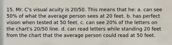 15. Mr. C's visual acuity is 20/50. This means that he: a. can see 50% of what the average person sees at 20 feet. b. has perfect vision when tested at 50 feet. c. can see 20% of the letters on the chart's 20/50 line. d. can read letters while standing 20 feet from the chart that the average person could read at 50 feet.