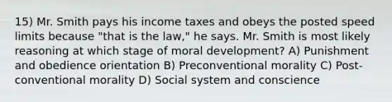 15) Mr. Smith pays his income taxes and obeys the posted speed limits because "that is the law," he says. Mr. Smith is most likely reasoning at which stage of moral development? A) Punishment and obedience orientation B) Preconventional morality C) Post-conventional morality D) Social system and conscience