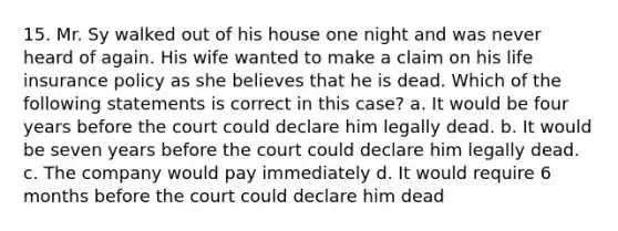 15. Mr. Sy walked out of his house one night and was never heard of again. His wife wanted to make a claim on his life insurance policy as she believes that he is dead. Which of the following statements is correct in this case? a. It would be four years before the court could declare him legally dead. b. It would be seven years before the court could declare him legally dead. c. The company would pay immediately d. It would require 6 months before the court could declare him dead