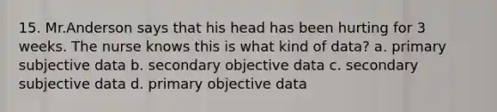 15. Mr.Anderson says that his head has been hurting for 3 weeks. The nurse knows this is what kind of data? a. primary subjective data b. secondary objective data c. secondary subjective data d. primary objective data