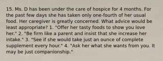 15. Ms. D has been under the care of hospice for 4 months. For the past few days she has taken only one-fourth of her usual food. Her caregiver is greatly concerned. What advice would be least appropriate? 1. "Offer her tasty foods to show you love her." 2. "Be firm like a parent and insist that she increase her intake." 3. "See if she would take just an ounce of complete supplement every hour." 4. "Ask her what she wants from you. It may be just companionship."