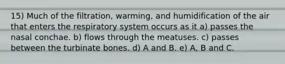 15) Much of the filtration, warming, and humidification of the air that enters the respiratory system occurs as it a) passes the nasal conchae. b) flows through the meatuses. c) passes between the turbinate bones. d) A and B. e) A, B and C.