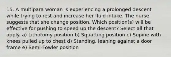 15. A multipara woman is experiencing a prolonged descent while trying to rest and increase her fluid intake. The nurse suggests that she change position. Which position(s) will be effective for pushing to speed up the descent? Select all that apply. a) Lithotomy position b) Squatting position c) Supine with knees pulled up to chest d) Standing, leaning against a door frame e) Semi-Fowler position