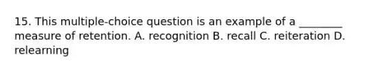 15. This multiple-choice question is an example of a ________ measure of retention. A. recognition B. recall C. reiteration D. relearning