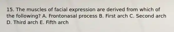 15. The muscles of facial expression are derived from which of the following? A. Frontonasal process B. First arch C. Second arch D. Third arch E. Fifth arch