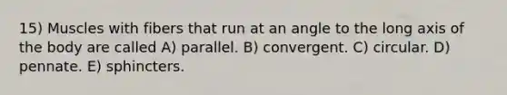 15) Muscles with fibers that run at an angle to the long axis of the body are called A) parallel. B) convergent. C) circular. D) pennate. E) sphincters.