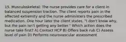 15. Musculoskeletal: The nurse provides care for a client in balanced suspension traction. The client reports pain in the affected extremity and the nurse administers the prescribed medication. One hour later the client states, "I don't know why, but the pain isn't getting any better." Which action does the nurse take first? A) Contact HCP B) Offers back rub C) Assess level of pain D) Performs neurovascular assessment