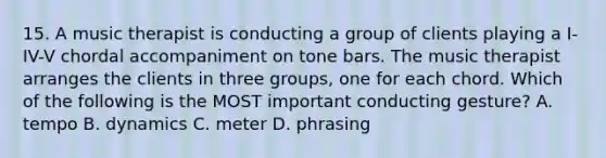 15. A music therapist is conducting a group of clients playing a I-IV-V chordal accompaniment on tone bars. The music therapist arranges the clients in three groups, one for each chord. Which of the following is the MOST important conducting gesture? A. tempo B. dynamics C. meter D. phrasing