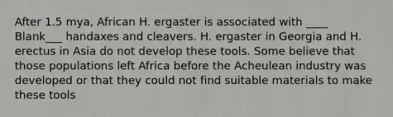 After 1.5 mya, African H. ergaster is associated with ____ Blank___ handaxes and cleavers. H. ergaster in Georgia and H. erectus in Asia do not develop these tools. Some believe that those populations left Africa before the Acheulean industry was developed or that they could not find suitable materials to make these tools