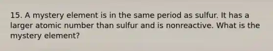 15. A mystery element is in the same period as sulfur. It has a larger atomic number than sulfur and is nonreactive. What is the mystery element?