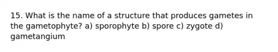 15. What is the name of a structure that produces gametes in the gametophyte? a) sporophyte b) spore c) zygote d) gametangium