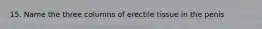 15. Name the three columns of erectile tissue in the penis