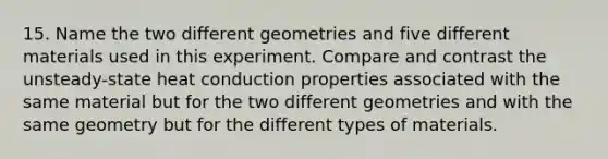 15. Name the two different geometries and five different materials used in this experiment. Compare and contrast the unsteady-state heat conduction properties associated with the same material but for the two different geometries and with the same geometry but for the different types of materials.