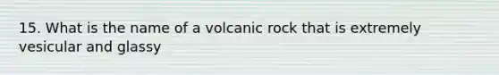 15. What is the name of a volcanic rock that is extremely vesicular and glassy