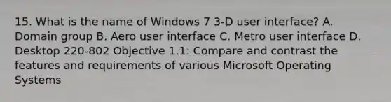 15. What is the name of Windows 7 3-D user interface? A. Domain group B. Aero user interface C. Metro user interface D. Desktop 220-802 Objective 1.1: Compare and contrast the features and requirements of various Microsoft Operating Systems