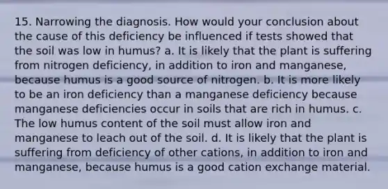 15. Narrowing the diagnosis. How would your conclusion about the cause of this deficiency be influenced if tests showed that the soil was low in humus? a. It is likely that the plant is suffering from nitrogen deficiency, in addition to iron and manganese, because humus is a good source of nitrogen. b. It is more likely to be an iron deficiency than a manganese deficiency because manganese deficiencies occur in soils that are rich in humus. c. The low humus content of the soil must allow iron and manganese to leach out of the soil. d. It is likely that the plant is suffering from deficiency of other cations, in addition to iron and manganese, because humus is a good cation exchange material.