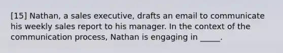 [15] Nathan, a sales executive, drafts an email to communicate his weekly sales report to his manager. In the context of the communication process, Nathan is engaging in _____.