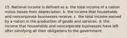 15. National income is defined as a. the total income of a nation minus losses from depreciation. b. the income that households and noncorporate businesses receive. c. the total income earned by a nation in the production of goods and services. d. the income that households and noncorporate businesses have left after satisfying all their obligations to the government.