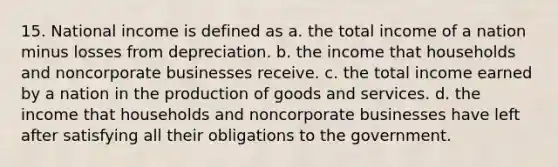 15. National income is defined as a. the total income of a nation minus losses from depreciation. b. the income that households and noncorporate businesses receive. c. the total income earned by a nation in the production of goods and services. d. the income that households and noncorporate businesses have left after satisfying all their obligations to the government.