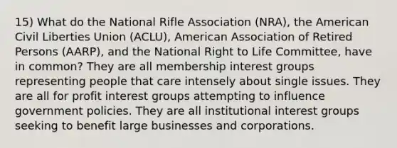 15) What do the National Rifle Association (NRA), the American Civil Liberties Union (ACLU), American Association of Retired Persons (AARP), and the National Right to Life Committee, have in common? They are all membership interest groups representing people that care intensely about single issues. They are all for profit interest groups attempting to influence government policies. They are all institutional interest groups seeking to benefit large businesses and corporations.