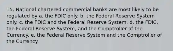 15. National-chartered commercial banks are most likely to be regulated by a. the FDIC only. b. the Federal Reserve System only. c. the FDIC and the Federal Reserve System. d. the FDIC, the Federal Reserve System, and the Comptroller of the Currency. e. the Federal Reserve System and the Comptroller of the Currency.