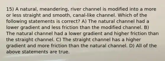 15) A natural, meandering, river channel is modified into a more or less straight and smooth, canal-like channel. Which of the following statements is correct? A) The natural channel had a lower gradient and less friction than the modified channel. B) The natural channel had a lower gradient and higher friction than the straight channel. C) The straight channel has a higher gradient and more friction than the natural channel. D) All of the above statements are true.