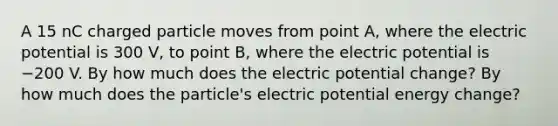 A 15 nC charged particle moves from point A, where the electric potential is 300 V, to point B, where the electric potential is −200 V. By how much does the electric potential change? By how much does the particle's electric potential energy change?