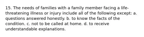 15. The needs of families with a family member facing a life-threatening illness or injury include all of the following except: a. questions answered honestly. b. to know the facts of the condition. c. not to be called at home. d. to receive understandable explanations.