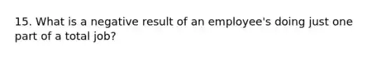 15. What is a negative result of an employee's doing just one part of a total job?