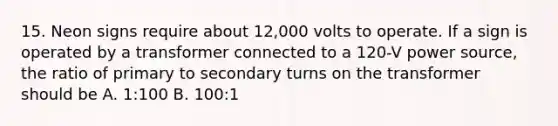 15. Neon signs require about 12,000 volts to operate. If a sign is operated by a transformer connected to a 120-V power source, the ratio of primary to secondary turns on the transformer should be A. 1:100 B. 100:1