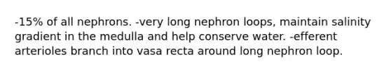 -15% of all nephrons. -very long nephron loops, maintain salinity gradient in the medulla and help conserve water. -efferent arterioles branch into vasa recta around long nephron loop.