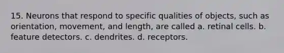 15. Neurons that respond to specific qualities of objects, such as orientation, movement, and length, are called a. retinal cells. b. feature detectors. c. dendrites. d. receptors.