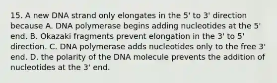 15. A new DNA strand only elongates in the 5' to 3' direction because A. DNA polymerase begins adding nucleotides at the 5' end. B. Okazaki fragments prevent elongation in the 3' to 5' direction. C. DNA polymerase adds nucleotides only to the free 3' end. D. the polarity of the DNA molecule prevents the addition of nucleotides at the 3' end.