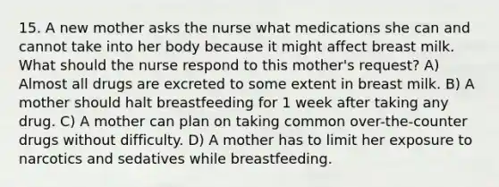 15. A new mother asks the nurse what medications she can and cannot take into her body because it might affect breast milk. What should the nurse respond to this mother's request? A) Almost all drugs are excreted to some extent in breast milk. B) A mother should halt breastfeeding for 1 week after taking any drug. C) A mother can plan on taking common over-the-counter drugs without difficulty. D) A mother has to limit her exposure to narcotics and sedatives while breastfeeding.