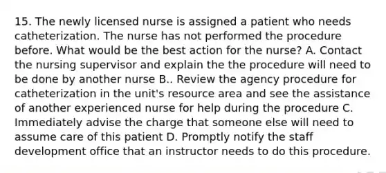 15. The newly licensed nurse is assigned a patient who needs catheterization. The nurse has not performed the procedure before. What would be the best action for the nurse? A. Contact the nursing supervisor and explain the the procedure will need to be done by another nurse B.. Review the agency procedure for catheterization in the unit's resource area and see the assistance of another experienced nurse for help during the procedure C. Immediately advise the charge that someone else will need to assume care of this patient D. Promptly notify the staff development office that an instructor needs to do this procedure.