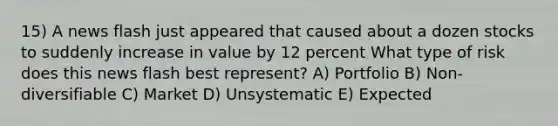 15) A news flash just appeared that caused about a dozen stocks to suddenly increase in value by 12 percent What type of risk does this news flash best represent? A) Portfolio B) Non-diversifiable C) Market D) Unsystematic E) Expected