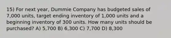 15) For next year, Dummie Company has budgeted sales of 7,000 units, target ending inventory of 1,000 units and a beginning inventory of 300 units. How many units should be purchased? A) 5,700 B) 6,300 C) 7,700 D) 8,300